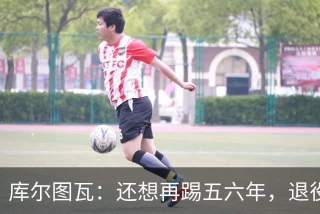 库尔图瓦:还想再踢五六年,退役后不想当主教练因为这让人老得快